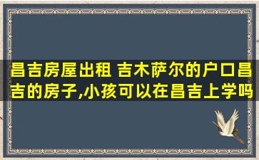 昌吉房屋出租 吉木萨尔的户口昌吉的房子,小孩可以在昌吉上学吗